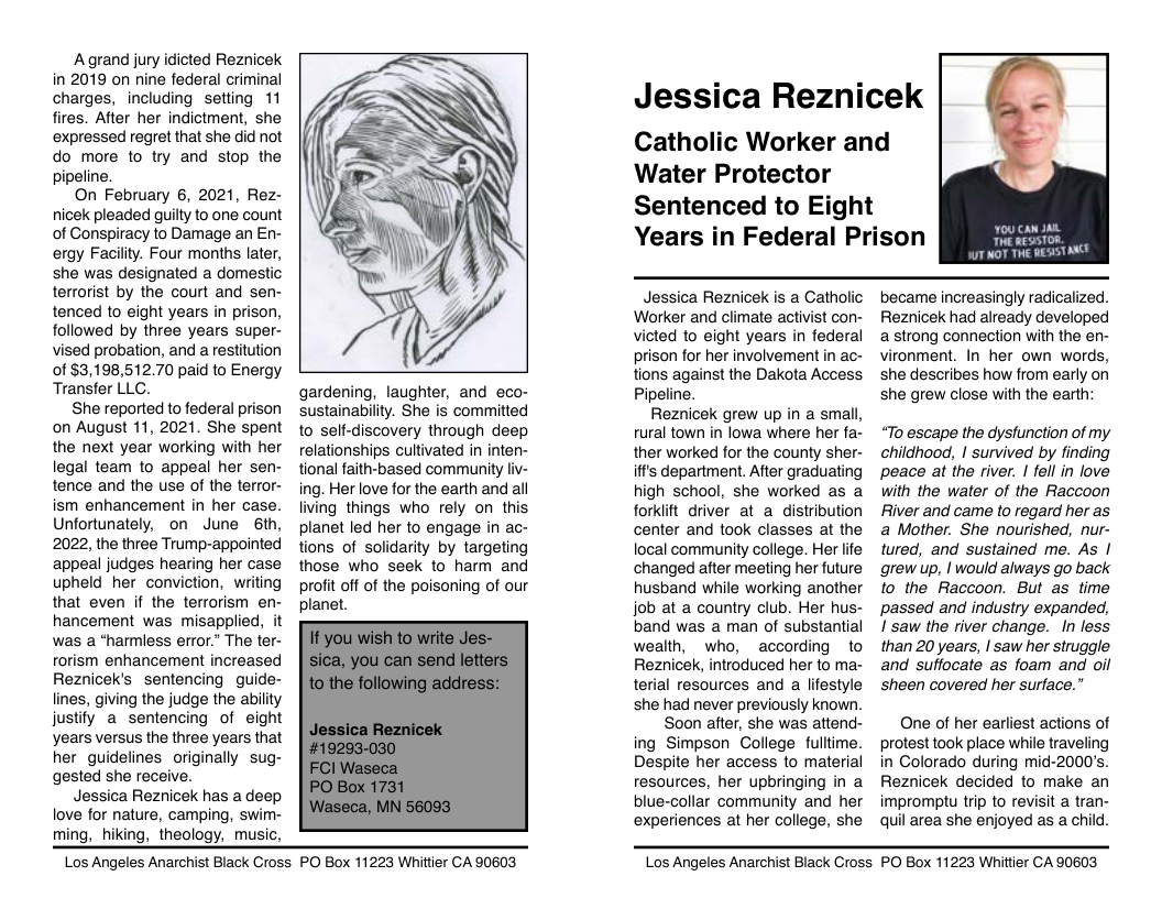 A grand jury idicted Reznicek in 2019 on nine federal criminal charges, including setting 11 fires. After her indictment, she expressed regret that she did not do more to try and stop the pipeline.  On February 6, 2021, Rez- nicek pleaded guilty to one count of Conspiracy to Damage an En- ergy Facility. Four months later, she was designated a domestic terrorist by the court and sen- tenced to eight years in prison, followed by three years super- vised probation, and a restitution 0f $3,198,512.70 paid to Energy Transfer LLC.  She reported to federal prison on August 11, 2021. She spent the next year working with her legal team to appeal her sen- tence and the use of the terror- ism enhancement in her case. Unfortunately, on June 6th, 2022, the three Trump-appointed appeal judges hearing her case upheld her conviction, writing that even if the terrorism en- hancement was misapplied, it was a “harmless error.” The ter- rorism enhancement increased Reznicek’s sentencing guide- lines, giving the judge the abilty justify a sentencing of eight years versus the three years that her guidelines originally sug- gested she receive.  Jessica Reznicek has a deep love for nature, camping, swim- ming, hiking, theology, music,  gardening, laughter, and eco- sustainabilty. She is committed to self-discovery through deep relationships cultivated in inten- tional faith-based community fiv- ing. Her love for the earth and all living things who rely on this planet led her to engage in ac- tions of solidarity by targeting those who seek to harm and profit off of the poisoning of our planet.  Jessica Reznicek Catholic Worker and  Water Protector  Sentenced to Eight  Years in Federal Prison  Jessica Reznicek is a Catholic Worker and climate activist con- victed to eight years in federal prison for her involvement in ac- tions against the Dakota Access Pipeline.  Reznicek grew up in a small, rural town in lowa where her fa- ther worked for the county sher- iff’s department. After graduating high school, she worked as a forklit driver at a distribution center and took classes at the local community college. Her life changed after meeting her future husband while working another job at a country club. Her hus- band was a man of substantial wealth, who, according to Reznicek, introduced her to ma- terial resources and a lfestyle she had never previously known.  Soon after, she was attend- ing Simpson College fulltime. Despite her access to material resources, her upbringing in a blue-collar community and her experiences at her college, she  became increasingly radicalized. Reznicek had already developed a strong connection with the en- vironment. In her own words, she describes how from early on she grew close with the earth:  “To escape the dysfunction of my childhood, | survived by finding peace at the river. | fell in love with the water of the Raccoon River and came to regard her as a Mother. She nourished, nur- tured, and sustained me. As | grew up, | would always go back to the Raccoon. But as time passed and industry expanded, I saw the river change.  In less than 20 years, | saw her struggle and suffocate as foam and oil sheen covered her surface.”  One of her earliest actions of protest took place while traveling in Colorado during mid-2000’s. Reznicek decided to make an impromptu trip to revisit a tran- quil area she enjoyed as a child.  Los Angeles Anarchist Black Cross PO Box 11223 Whittier CA 90603  Los Angeles Anarchist Black Cross PO Box 11223 Whittier CA 90603 